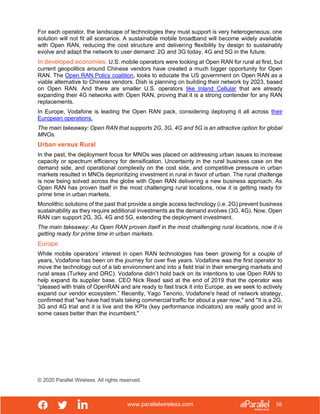 www.parallelwireless.com
© 2020 Parallel Wireless. All rights reserved.
56
For each operator, the landscape of technologies they must support is very heterogeneous; one
solution will not fit all scenarios. A sustainable mobile broadband will become widely available
with Open RAN, reducing the cost structure and delivering flexibility by design to sustainably
evolve and adapt the network to user demand: 2G and 3G today, 4G and 5G in the future.
In developed economies, U.S. mobile operators were looking at Open RAN for rural at first, but
current geopolitics around Chinese vendors have created a much bigger opportunity for Open
RAN. The Open RAN Policy coalition, looks to educate the US government on Open RAN as a
viable alternative to Chinese vendors. Dish is planning on building their network by 2023, based
on Open RAN. And there are smaller U.S. operators like Inland Cellular that are already
expanding their 4G networks with Open RAN, proving that it is a strong contender for any RAN
replacements.
In Europe, Vodafone is leading the Open RAN pack, considering deploying it all across their
European operations.
The main takeaway: Open RAN that supports 2G, 3G, 4G and 5G is an attractive option for global
MNOs.
Urban versus Rural
In the past, the deployment focus for MNOs was placed on addressing urban issues to increase
capacity or spectrum efficiency for densification. Uncertainty in the rural business case on the
demand side, and operational complexity on the cost side, and competitive pressure in urban
markets resulted in MNOs deprioritizing investment in rural in favor of urban. The rural challenge
is now being solved across the globe with Open RAN delivering a new business approach. As
Open RAN has proven itself in the most challenging rural locations, now it is getting ready for
prime time in urban markets.
Monolithic solutions of the past that provide a single access technology (i.e. 2G) prevent business
sustainability as they require additional investments as the demand evolves (3G, 4G). Now, Open
RAN can support 2G, 3G, 4G and 5G, extending the deployment investment.
The main takeaway: As Open RAN proven itself in the most challenging rural locations, now it is
getting ready for prime time in urban markets.
Europe
While mobile operators’ interest in open RAN technologies has been growing for a couple of
years, Vodafone has been on the journey for over five years. Vodafone was the first operator to
move the technology out of a lab environment and into a field trial in their emerging markets and
rural areas (Turkey and DRC). Vodafone didn’t hold back on its intentions to use Open RAN to
help expand its supplier base. CEO Nick Read said at the end of 2019 that the operator was
“pleased with trials of OpenRAN and are ready to fast track it into Europe, as we seek to actively
expand our vendor ecosystem.” Recently, Yago Tenorio, Vodafone's head of network strategy,
confirmed that "we have had trials taking commercial traffic for about a year now," and "It is a 2G,
3G and 4G trial and it is live and the KPIs (key performance indicators) are really good and in
some cases better than the incumbent."
 