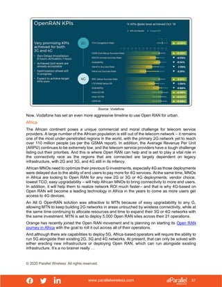 www.parallelwireless.com
© 2020 Parallel Wireless. All rights reserved.
57
Source: Vodafone
Now, Vodafone has set an even more aggressive timeline to use Open RAN for urban.
Africa
The African continent poses a unique commercial and moral challenge for telecom service
providers. A large number of the African population is still out of the telecom network – it remains
one of the most under-penetrated regions in the world, with the primary 2G network yet to reach
over 110 million people (as per the GSMA report). In addition, the Average Revenue Per Unit
(ARPU) continues to be extremely low, and the telecom service providers have a tough challenge
listing out their priorities. And this is where Open RAN can help and is set to play a vital role in
the connectivity race as the regions that are connected are largely dependent on legacy
infrastructure, with 2G and 3G, and 4G still in its infancy.
African MNOs need to optimize their previous G investments, especially 4G as those deployments
were delayed due to the ability of end users to pay more for 4G services. At the same time, MNOs
in Africa are looking to Open RAN for any new 2G or 3G or 4G deployments: vendor choice,
lowest TCO, easy upgradability – will help African MNOs to bring connectivity to more end users.
In addition, it will help them to realize network ROI much faster– and that is why 4G-based on
Open RAN will become a leading technology in Africa in the years to come as more users get
access to 4G devices.
An All G OpenRAN solution was attractive to MTN because of easy upgradability to any G,
allowing MTN to keep building 2G networks in areas untouched by wireless connectivity, while at
the same time continuing to allocate resources and time to expand their 3G or 4G networks with
the same investment. MTN is set to deploy 5,000 Open RAN sites across their 21 operations.
Orange has recently joined the Open RAN movement and is planning on starting its Open RAN
journey in Africa with the goal to roll it out across all of their operations.
And although there are capabilities to deploy 5G, Africa-based operators will require the ability to
run 5G alongside their existing 2G, 3G and 4G networks. At present, that can only be solved with
either erecting new infrastructure or deploying Open RAN, which can run alongside existing
infrastructure. It’s a no brainer really …
 