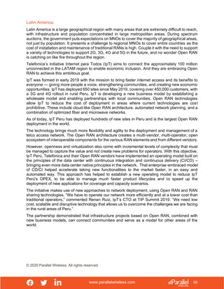 www.parallelwireless.com
© 2020 Parallel Wireless. All rights reserved.
58
Latin America
Latin America is a large geographical region with many areas that are extremely difficult to reach,
with infrastructure and population concentrated in large metropolitan areas. During spectrum
auctions, the government puts expectations on MNOs to cover the majority of geographical areas,
not just by population. It presents a challenge to regional MNOs to cover entire countries as the
cost of installation and maintenance of traditional RANs is high. Couple it with the need to support
a variety of technologies to support 2G, 3G, 4G and 5G in the future, and no wonder Open RAN
is catching on like fire throughout the region.
Telefonica’s initiative Internet para Todos (IpT) aims to connect the approximately 100 million
unconnected in the LATAM region to enable economic inclusion. And they are embracing Open
RAN to achieve this ambitious goal.
IpT was formed in early 2019 with the mission to bring faster internet access and its benefits to
everyone — giving more people a voice, strengthening communities, and creating new economic
opportunities. IpT has deployed 650 sites since May 2019, covering over 450,000 customers, with
a 3G and 4G rollout in rural Peru. IpT is developing a new business model by establishing a
wholesale model and enabling partnerships with local communities. Open RAN technologies
allow IpT to reduce the cost of deployment in areas where current technologies are cost
prohibitive. These include cloud-like Open RAN architecture, automated network planning, and a
combination of optimized fiber and microwave networks.
As of today, IpT Peru has deployed hundreds of new sites in Peru and is the largest Open RAN
deployment in the world.
The technology brings much more flexibility and agility to the deployment and management of a
telco access network. The Open RAN architecture creates a multi-vendor, multi-operator, open
ecosystem of interoperable components for the various RAN elements and from different vendors.
However, openness and virtualization also come with incremental levels of complexity that must
be managed to capture the value and not create new problems for operators. With this objective,
IpT Perú, Telefónica and their Open RAN vendors have implemented an operating model built on
the principles of the data center with continuous integration and continuous delivery (CI/CD) –
bringing even more data center native principles in the network. That enterprise-embraced model
of CD/CI helped accelerate taking new functionalities to the market faster, in an easy and
automated way. This approach has helped to establish a new operating model to reduce IpT
Perú's OPEX, to be able to manage much faster product lifecycles and to speed up the
deployment of new applications for coverage and capacity scenarios.
The initiative makes use of new approaches to network deployment, using Open RAN and RAN
sharing technologies. “We have to operate our network more efficiently and at a lower cost than
traditional operators,” commented Renan Ruiz, IpT’s CTO at TIP Summit 2019. “We need low
cost, scalable and disruptive technology that allows us to overcome the challenges we are facing
in the rural areas of Peru.”
The partnership demonstrated that infrastructure projects based on Open RAN, combined with
new business models, can connect communities and serve as a model for other areas of the
world.
 