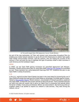 www.parallelwireless.com
© 2020 Parallel Wireless. All rights reserved.
59
IpT: the world’s largest Open RAN deployment, Source: Parallel Wireless
As part of the new partnership, IpT Peru will connect rural communities throughout Peru by
enabling any mobile network operator to use its 3G and 4G infrastructure to deliver high quality
retail mobile communication services, said the partners, who are hoping the success of the
venture in Peru will pave the way to replicate this type of business model in other countries in
Latin America and the Caribbean region.
APAC
In APAC, we see Open RAN gaining momentum for greenfield deployment with Rakuten.
Smartfren, Ooredo among others plan on using Open RAN under the TIP umbrella for brownfield
as well. These operators are using deployment learnings from TIP, Vodafone and plan to use
Open RAN in variety of scenarios.
U.S.
In the U.S., regional provider Inland Cellular has been in the news lately for pioneering the use of
Open RAN technology that might give the United States an advantage in its battle against Huawei.
Asked by The Lewiston Tribune, Richard Jackson, vice president of network operations, explained
why Open RAN: “It drops the cost of each cell site by about 40 percent. That’s important because
we need more sites per square mile to serve our region than in companies that operate where
the terrain is flatter. It was price and features. Before, we were locked in. We had to pay what our
suppliers asked if we wanted to expand our network or add services. They were driving the
network, not us.”
 
