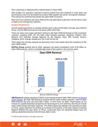 www.parallelwireless.com
© 2020 Parallel Wireless. All rights reserved.
60
Dish is planning on deploying their network based on Open RAN.
With smaller U.S. operators, required to remove Huawei from their networks in a few years, the
last thing they want is to be locked into another RAN supplier that will be “driving their networks.”
This echoes the sentiment that started the Open RAN movement.
More and more operators see Open RAN as the only alternative to get them into the driver’s seat
to deploy and manage their networks.
Analyst Predictions
Overall capital expenditure on wireless infrastructure is about $150 billion annually, says Dell’Oro
Group, and the RAN accounts for only about a fifth of the total.
There are many more major operators looking to add Open RAN technology to their production
networks, including AT&T, BT, the three major Chinese operators, Deutsche Telekom, Dish
Network, NTT DoCoMo, Orange, Reliance Jio, SK Telecom, Telus, TIM, Turkcell, Verizon,
Vodafone, MTN, Orange, Etisalat and Tier 2 and 3in the US.
That’s likely why industry analysts are becoming much more bullish about the prospects for the
Open RAN market.
Dell'Oro Group predicts that by 2024, operators will spend somewhere north of $3 billion on
Open RAN products, which is a double-digit share of the market in the next five years,
Source: Dell’Oro Group
ABI Research expects significant CAPEX to be heading towards Open RAN vendors by the end
of this decade. By 2026, ABI Research predicts that for public outdoor networks, sales of Open
RAN products that year will reach $40.7 billion, or 45% share, by 2026. These figures do not
include any capital expenditure projections for the transport or core networks. But they do include
tower rental charges and labor expenses. This RAN outlook also reflects a 5G spending increase
in China, where operators are putting up hundreds of thousands of 5G base stations (including
Massive MIMOs) this year alone. In China, construction fees and electricity-related costs are
adding substantial amounts to the 5G base station costs.
 