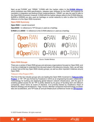 www.parallelwireless.com
© 2020 Parallel Wireless. All rights reserved.
7
Next up are “O-RAN” and “ORAN.” O-RAN with the hyphen refers to the O-RAN Alliance,
which publishes new RAN specifications, releases open software for the RAN, and supports its
members in integration and testing of their implementations. “ORAN” can also be used to refer to
the Open RAN movement; however, O-RAN with the hyphen always refers to the O-RAN Alliance.
#oRAN or #ORAN are also used as hashtags on social networks to refer to either the O-RAN
Alliance or to the Open RAN movement.
Open RAN Summary
Open RAN = overall movement
OpenRAN = in reference to TIP Groups or used as a hashtag
O-RAN and oRAN = in reference to the O-RAN alliance or used as a hashtag
Source: Parallel Wireless
Open RAN Groups
There are a variety of Open RAN groups and advocacy organizations focused on Open RAN, and
it can be a challenge to understand the role each plays in the telecoms industry. Here, we will take
a closer look at the key Open RAN industry groups, as well as other important initiatives around
Open RAN.
Telecom Infra Project (TIP)
The first of the two industry groups who are leading the Open RAN movement is Telecom Infra
Project, or TIP. TIP was formed by Facebook in 2016 as an engineering-focused, collaborative
methodology for building and deploying global telecom network infrastructure, with the goal of
enabling global access for all. TIP is jointly steered by its group of founding tech and telecom
companies, which forms its board of directors. It is currently chaired by Vodafone’s Head of
Network Strategy and Architecture, Yago Tenorio. Member companies host technology incubator
labs and accelerators, and TIP hosts an annual infrastructure conference known as TIP Summit.
 
