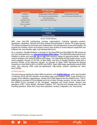 www.parallelwireless.com
© 2020 Parallel Wireless. All rights reserved.
8
Source: Parallel Wireless
With more than 500 participating member organizations, including operators, vendors,
developers, integrators, startups and other entities that participate in various TIP project groups,
TIP adopts transparency of process and collaboration in the development of new technologies. All
projects are member–driven and employ current case studies to evolve telecom equipment and
software into more flexible, agile, and interoperable forms.
As a company, Parallel Wireless is focused on the OpenRAN and OpenRAN 5G NR groups as
you may have learned in our educational Open RAN videos. The OpenRAN project group is an
initiative to define and build 2G, 3G and 4G RAN solutions based on general-purpose, vendor-
neutral hardware and software-defined technology. The OpenRAN 5G NR project group, as the
name suggests, focuses on 5G NR, or New Radio. And why is Parallel Wireless, along with a
growing number of the telecoms industry, so focused on Open RAN? Because the general
consensus is that RAN is 60% of CAPEX and OPEX. Open RAN helps significantly reduce RAN
costs, and reducing RAN costs can significantly help mobile network operators cut down
their CAPEX.
O-RAN Alliance
The second group leading the Open RAN movement is the O-RAN Alliance, which was founded
in February 2018 with the intention of promoting open and intelligent RAN. It was formed by a
merger of two different organizations, namely the C-RAN Alliance and the XRAN Forum. The C-
RAN Alliance consisted of China Mobile and a lot of other Chinese vendors. On the other hand,
the XRAN Forum consisted of US, European, Japanese and South Korean vendors and
operators. AT&T, China Mobile, Deutsche Telekom, NTT Docomo and Orange were the initial
founding operators. Since then many more operators, vendors, integrators, etc. have joined.
 