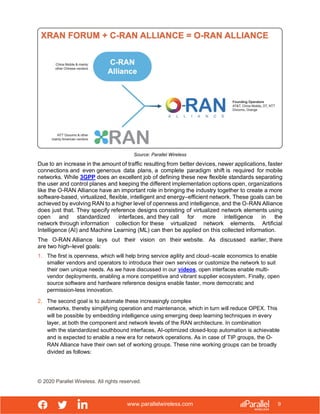 www.parallelwireless.com
© 2020 Parallel Wireless. All rights reserved.
9
Source: Parallel Wireless
Due to an increase in the amount of traffic resulting from better devices, newer applications, faster
connections and even generous data plans, a complete paradigm shift is required for mobile
networks. While 3GPP does an excellent job of defining these new flexible standards separating
the user and control planes and keeping the different implementation options open, organizations
like the O-RAN Alliance have an important role in bringing the industry together to create a more
software-based, virtualized, flexible, intelligent and energy–efficient network. These goals can be
achieved by evolving RAN to a higher level of openness and intelligence, and the O-RAN Alliance
does just that. They specify reference designs consisting of virtualized network elements using
open and standardized interfaces, and they call for more intelligence in the
network through information collection for these virtualized network elements. Artificial
Intelligence (AI) and Machine Learning (ML) can then be applied on this collected information.
The O-RAN Alliance lays out their vision on their website. As discussed earlier, there
are two high–level goals:
1. The first is openness, which will help bring service agility and cloud–scale economics to enable
smaller vendors and operators to introduce their own services or customize the network to suit
their own unique needs. As we have discussed in our videos, open interfaces enable multi-
vendor deployments, enabling a more competitive and vibrant supplier ecosystem. Finally, open
source software and hardware reference designs enable faster, more democratic and
permission-less innovation.
2. The second goal is to automate these increasingly complex
networks, thereby simplifying operation and maintenance, which in turn will reduce OPEX. This
will be possible by embedding intelligence using emerging deep learning techniques in every
layer, at both the component and network levels of the RAN architecture. In combination
with the standardized southbound interfaces, AI-optimized closed-loop automation is achievable
and is expected to enable a new era for network operations. As in case of TIP groups, the O-
RAN Alliance have their own set of working groups. These nine working groups can be broadly
divided as follows:
 