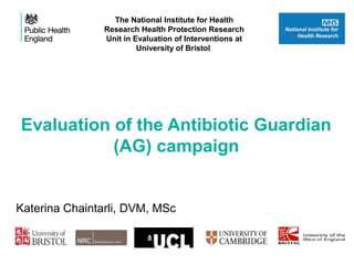 Evaluation of the Antibiotic Guardian
(AG) campaign
Combating AMR (CPC Conference) Dr Diane Ashiru-Oredope
The National Institute for Health
Research Health Protection Research
Unit in Evaluation of Interventions at
University of Bristol
Katerina Chaintarli, DVM, MSc
 