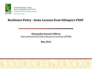 Alemayehu Seyoum Taffesse
International Food Policy Research Institute (IFPRI)
May 2014
Resilience Policy - Some Lessons from Ethiopia’s PSNP
 