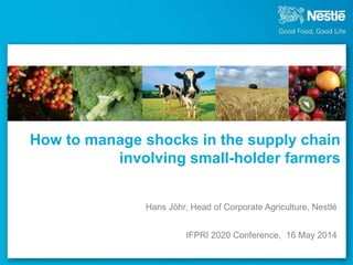 How to manage shocks in the supply chain
involving small-holder farmers
Hans Jöhr, Head of Corporate Agriculture, Nestlé
IFPRI 2020 Conference, 16 May 2014
 