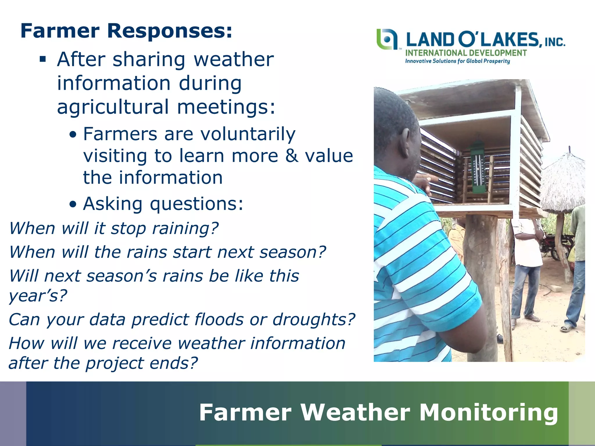 Farmer Responses:
 After sharing weather
information during
agricultural meetings:
• Farmers are voluntarily
visiting to learn more & value
the information
• Asking questions:
When will it stop raining?
When will the rains start next season?
Will next season’s rains be like this
year’s?
Can your data predict floods or droughts?
How will we receive weather information
after the project ends?
Farmer Weather Monitoring
 