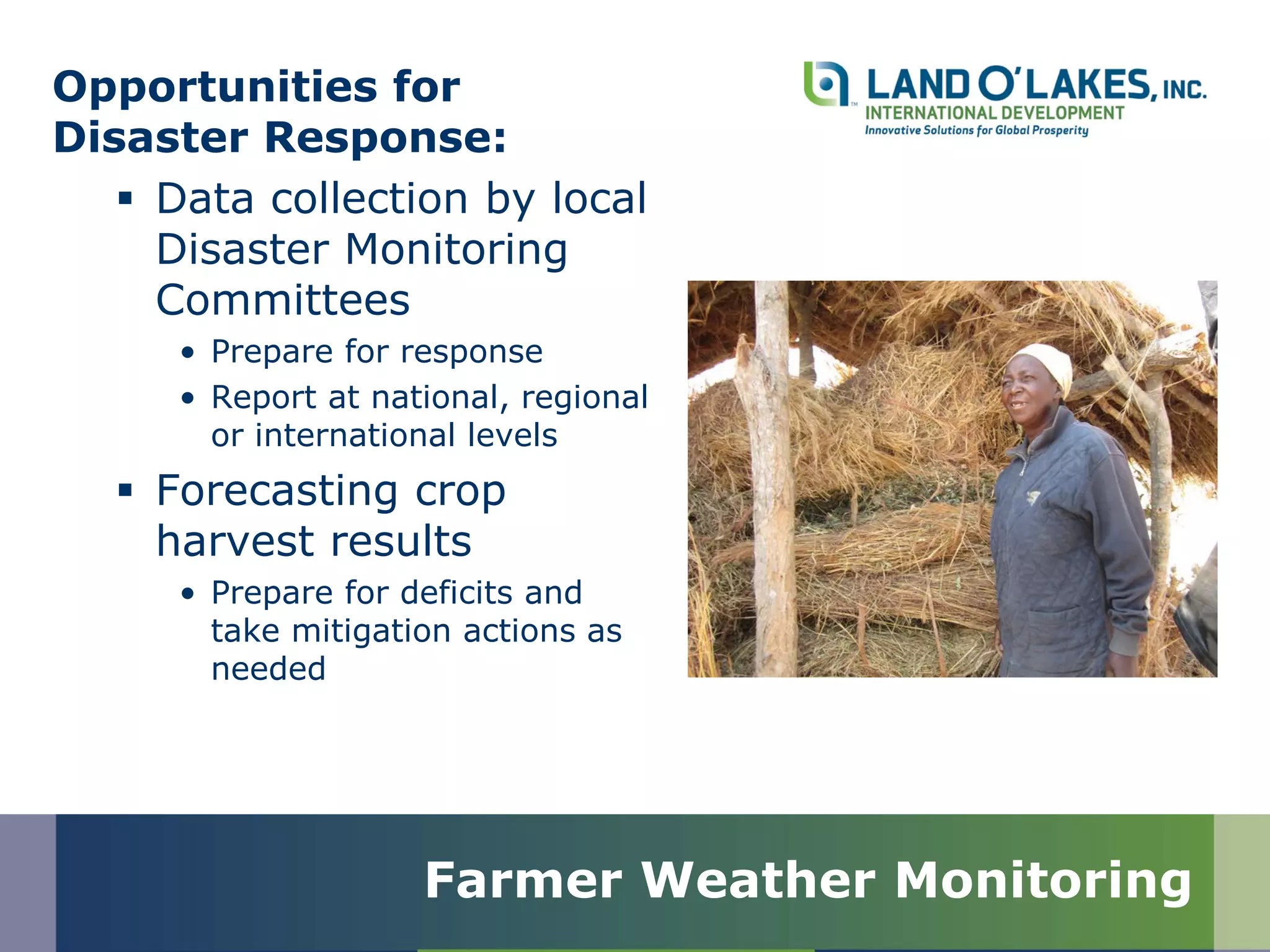 Opportunities for
Disaster Response:
 Data collection by local
Disaster Monitoring
Committees
• Prepare for response
• Report at national, regional
or international levels
 Forecasting crop
harvest results
• Prepare for deficits and
take mitigation actions as
needed
Farmer Weather Monitoring
 