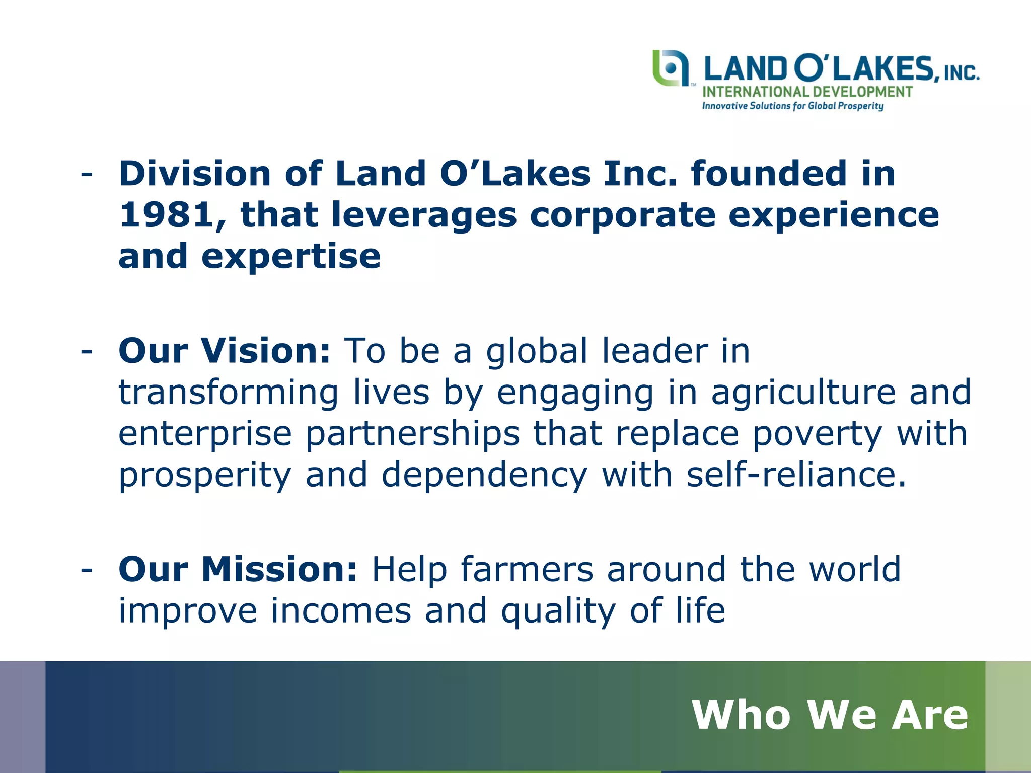 - Division of Land O’Lakes Inc. founded in
1981, that leverages corporate experience
and expertise
- Our Vision: To be a global leader in
transforming lives by engaging in agriculture and
enterprise partnerships that replace poverty with
prosperity and dependency with self-reliance.
- Our Mission: Help farmers around the world
improve incomes and quality of life
Who We Are
 