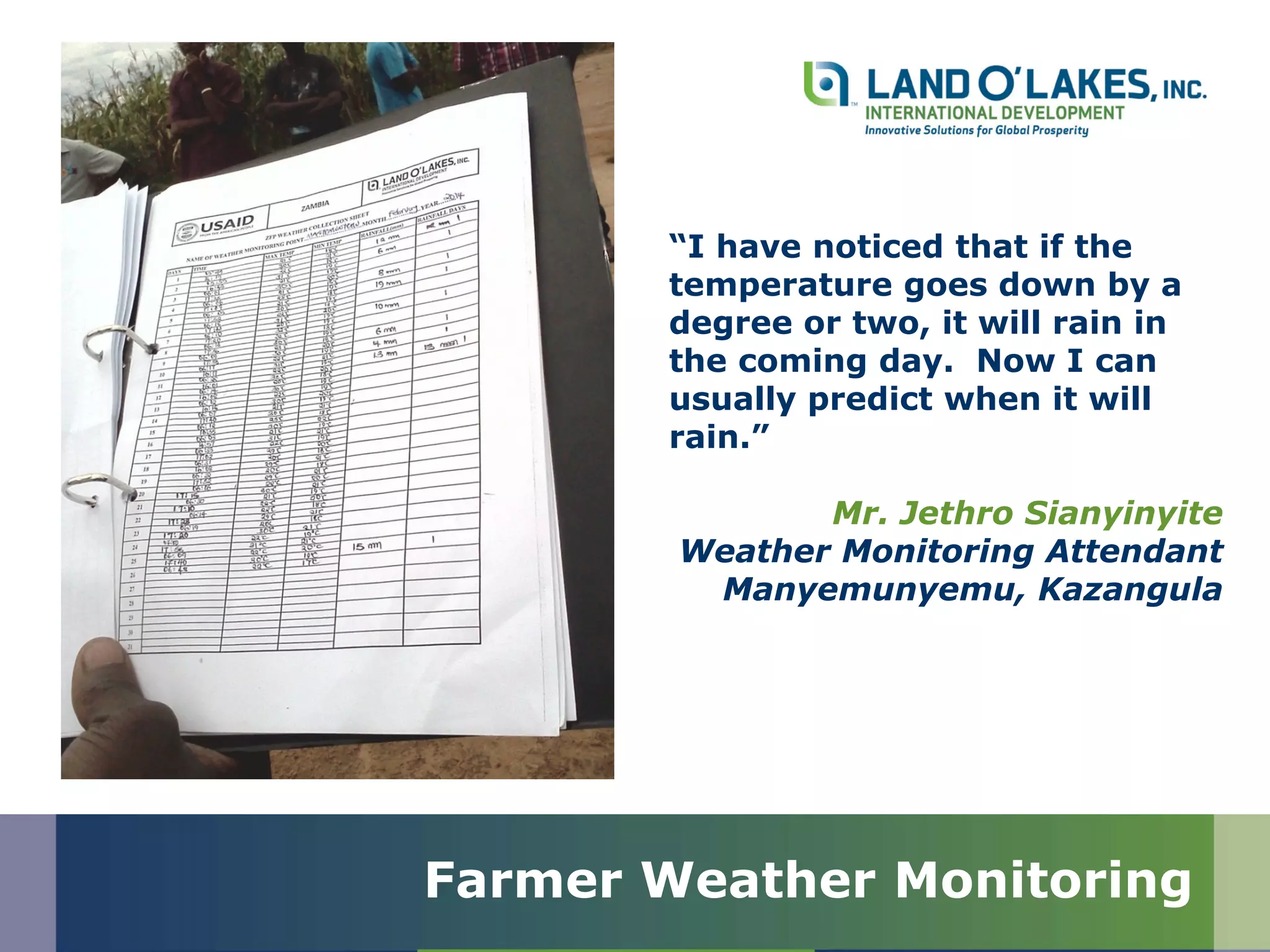 “I have noticed that if the
temperature goes down by a
degree or two, it will rain in
the coming day. Now I can
usually predict when it will
rain.”
Mr. Jethro Sianyinyite
Weather Monitoring Attendant
Manyemunyemu, Kazangula
Farmer Weather Monitoring
 