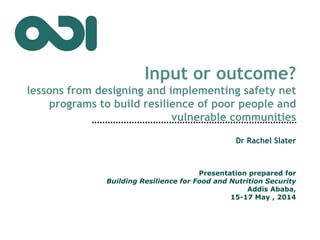 Input or outcome?
lessons from designing and implementing safety net
programs to build resilience of poor people and
vulnerable communities
Dr Rachel Slater
Presentation prepared for
Building Resilience for Food and Nutrition Security
Addis Ababa,
15-17 May , 2014
 