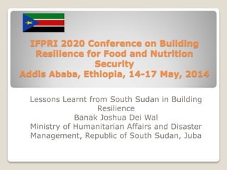 IFPRI 2020 Conference on Building
Resilience for Food and Nutrition
Security
Addis Ababa, Ethiopia, 14-17 May, 2014
Lessons Learnt from South Sudan in Building
Resilience
Banak Joshua Dei Wal
Ministry of Humanitarian Affairs and Disaster
Management, Republic of South Sudan, Juba
 