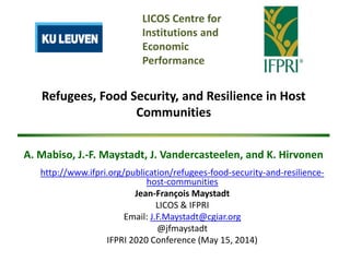 Refugees, Food Security, and Resilience in Host
Communities
A. Mabiso, J.-F. Maystadt, J. Vandercasteelen, and K. Hirvonen
http://www.ifpri.org/publication/refugees-food-security-and-resilience-
host-communities
Jean-François Maystadt
LICOS & IFPRI
Email: J.F.Maystadt@cgiar.org
@jfmaystadt
IFPRI 2020 Conference (May 15, 2014)
LICOS Centre for
Institutions and
Economic
Performance
 