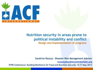 Nutrition security in areas prone to
political instability and conflict
Design and Implementation of programs
Sandrine Roussy – Disaster Risk Management Advisor
sroussy@actioncontrelafaim.org
IFPRI Conference: Building Resilience for Food and Nutrition Security 14-17 May 2014
 