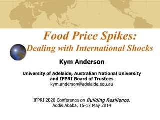 Food Price Spikes:
Dealing with International Shocks
Kym Anderson
University of Adelaide, Australian National University
and IFPRI Board of Trustees
kym.anderson@adelaide.edu.au
IFPRI 2020 Conference on Building Resilience,
Addis Ababa, 15-17 May 2014
 
