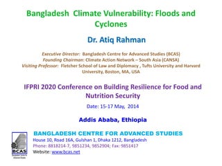 Bangladesh Climate Vulnerability: Floods and
Cyclones
BANGLADESH CENTRE FOR ADVANCED STUDIES
House 10, Road 16A, Gulshan 1, Dhaka 1212, Bangladesh
Phone: 8818214-7, 9851234, 9852904; Fax: 9851417
Website: www.bcas.net
Dr. Atiq Rahman
Executive Director: Bangladesh Centre for Advanced Studies (BCAS)
Founding Chairman: Climate Action Network – South Asia (CANSA)
Visiting Professor: Fletcher School of Law and Diplomacy , Tufts University and Harvard
University, Boston, MA, USA
IFPRI 2020 Conference on Building Resilience for Food and
Nutrition Security
Date: 15-17 May, 2014
Addis Ababa, Ethiopia
 