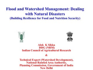 Flood and Watershed Management: Dealing
with Natural Disasters
(Building Resilience for Food and Nutrition Security)
Alok K Sikka
DDG (NRM)
Indian Council of Agricultural Research
&
Technical Expert (Watershed Development),
National Rainfed Area Authority,
Planning Commission, Government of India
New Delhi
 