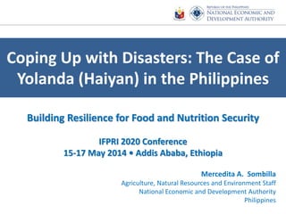 Coping Up with Disasters: The Case of
Yolanda (Haiyan) in the Philippines
Mercedita A. Sombilla
Agriculture, Natural Resources and Environment Staff
National Economic and Development Authority
Philippines
Building Resilience for Food and Nutrition Security
IFPRI 2020 Conference
15-17 May 2014 • Addis Ababa, Ethiopia
 