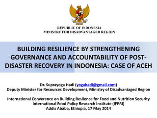 BUILDING RESILIENCE BY STRENGTHENING
GOVERNANCE AND ACCOUNTABILITY OF POST-
DISASTER RECOVERY IN INDONESIA: CASE OF ACEH
Dr. Suprayoga Hadi (yogahadi@gmail.com)
Deputy Minister for Resources Development, Ministry of Disadvantaged Region
International Converence on Building Resilence for Food and Nutrition Security
International Food Policy Research Institute (IFPRI)
Addis Ababa, Ethiopia, 17 May 2014
REPUBLIC OF INDONESIA
MINISTRY FOR DISADVANTAGED REGION
 