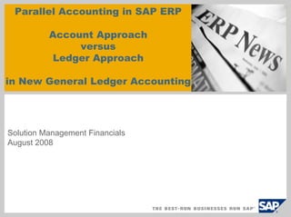 Parallel Accounting in SAP ERP

          Account Approach
               versus
          Ledger Approach

in New General Ledger Accounting




Solution Management Financials
August 2008
 