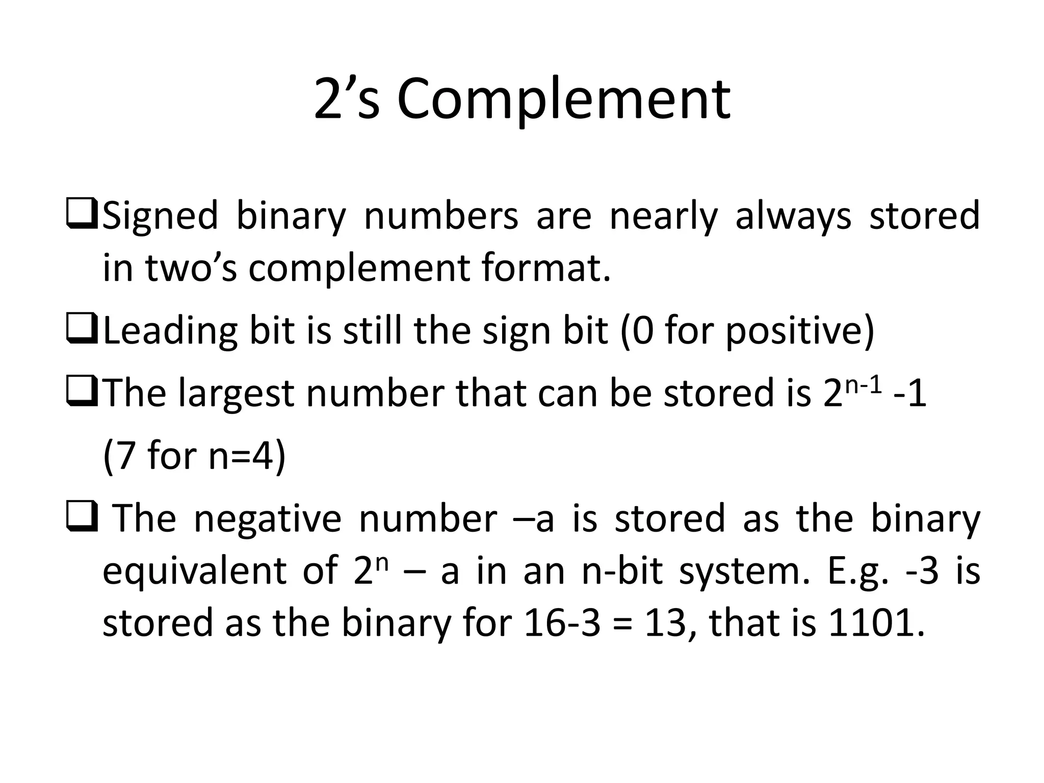 2’s Complement
Signed binary numbers are nearly always stored
in two’s complement format.
Leading bit is still the sign bit (0 for positive)
The largest number that can be stored is 2n-1 -1
(7 for n=4)
 The negative number –a is stored as the binary
equivalent of 2n – a in an n-bit system. E.g. -3 is
stored as the binary for 16-3 = 13, that is 1101.
 