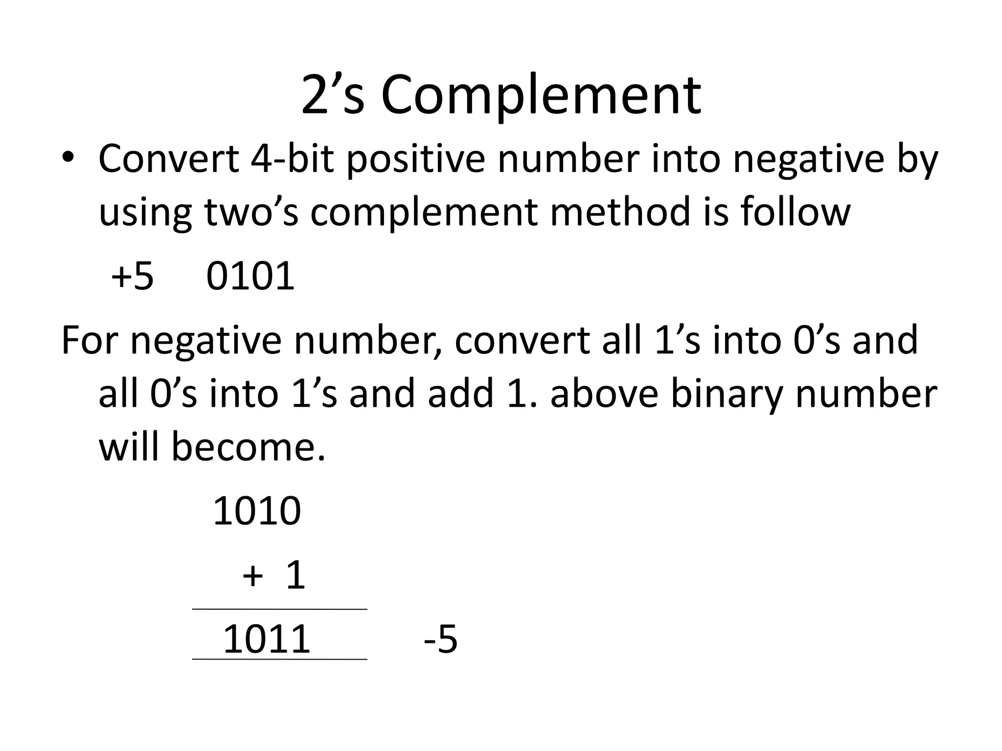 2’s Complement
• Convert 4-bit positive number into negative by
using two’s complement method is follow
+5 0101
For negative number, convert all 1’s into 0’s and
all 0’s into 1’s and add 1. above binary number
will become.
1010
+ 1
1011 -5
 