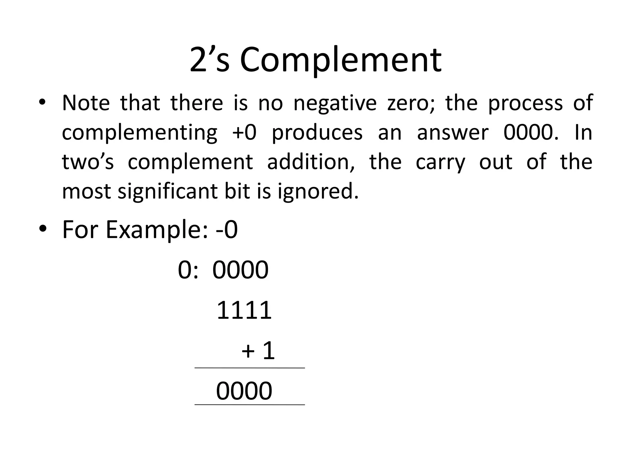 2’s Complement
• Note that there is no negative zero; the process of
complementing +0 produces an answer 0000. In
two’s complement addition, the carry out of the
most significant bit is ignored.
• For Example: -0
0: 0000
1111
+ 1
0000
 