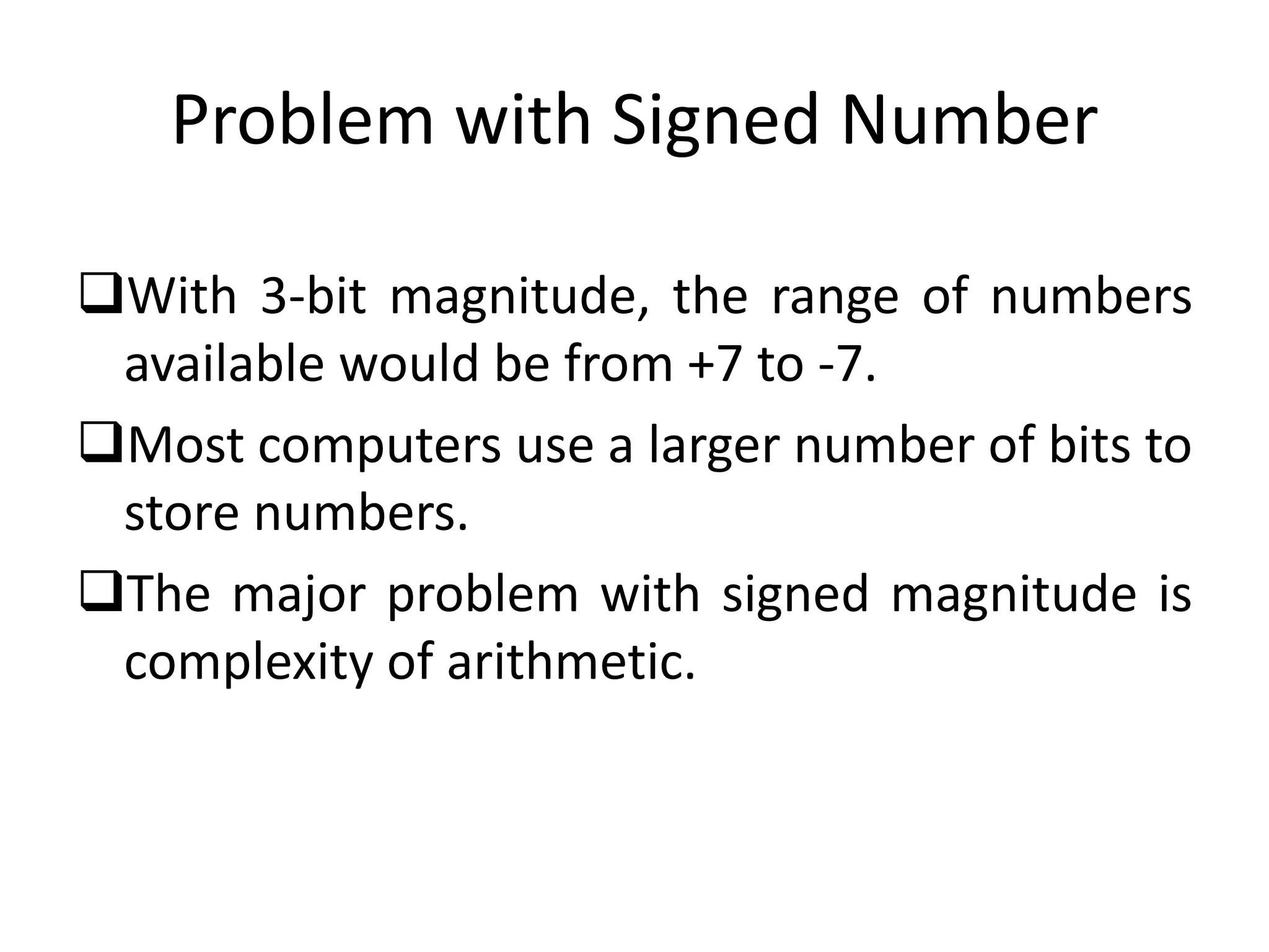 Problem with Signed Number
With 3-bit magnitude, the range of numbers
available would be from +7 to -7.
Most computers use a larger number of bits to
store numbers.
The major problem with signed magnitude is
complexity of arithmetic.
 