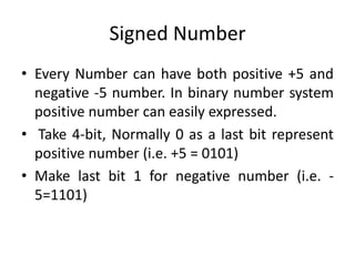 Signed Number
• Every Number can have both positive +5 and
negative -5 number. In binary number system
positive number can easily expressed.
• Take 4-bit, Normally 0 as a last bit represent
positive number (i.e. +5 = 0101)
• Make last bit 1 for negative number (i.e. -
5=1101)
 