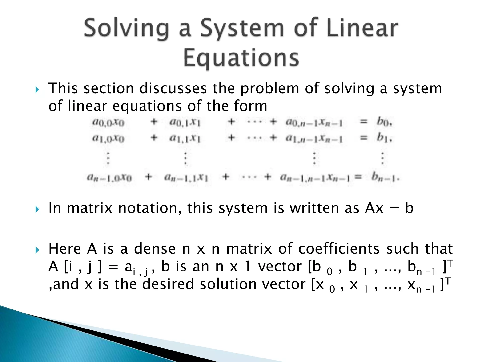  This section discusses the problem of solving a system of linear equations of the form  In matrix notation, this system is written as Ax = b  Here A is a dense n x n matrix of coefficients such that A [i , j ] = ai , j , b is an n x 1 vector [b 0 , b 1 , ..., bn -1 ]T ,and x is the desired solution vector [x 0 , x 1 , ..., xn -1 ]T 
