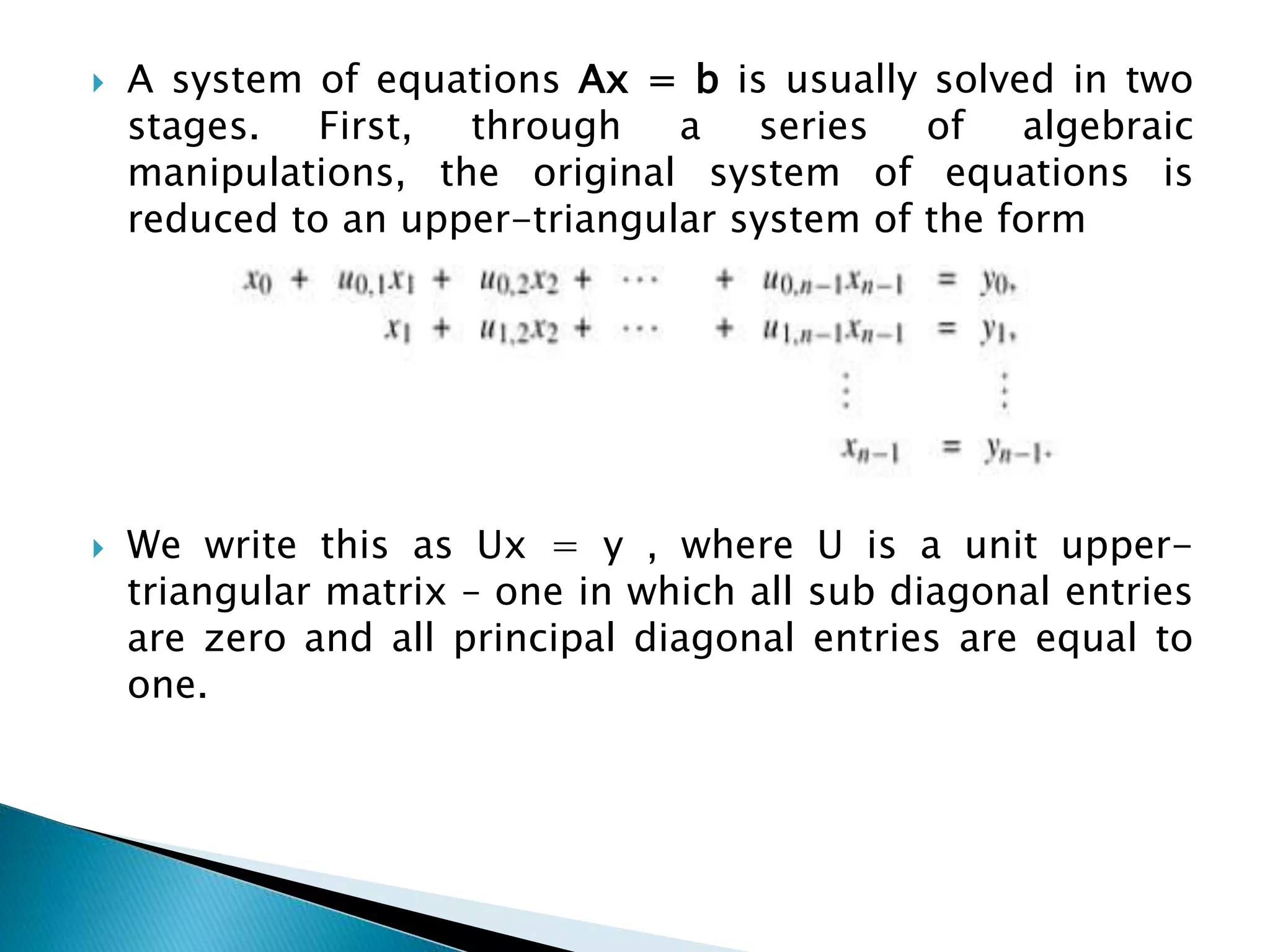  A system of equations Ax = b is usually solved in two stages. First, through a series of algebraic manipulations, the original system of equations is reduced to an upper-triangular system of the form  We write this as Ux = y , where U is a unit upper- triangular matrix – one in which all sub diagonal entries are zero and all principal diagonal entries are equal to one. 