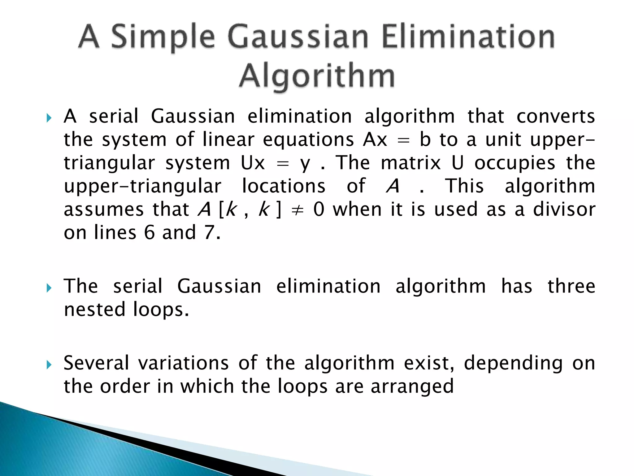  A serial Gaussian elimination algorithm that converts the system of linear equations Ax = b to a unit upper- triangular system Ux = y . The matrix U occupies the upper-triangular locations of A . This algorithm assumes that A [k , k ] ≠ 0 when it is used as a divisor on lines 6 and 7.  The serial Gaussian elimination algorithm has three nested loops.  Several variations of the algorithm exist, depending on the order in which the loops are arranged 