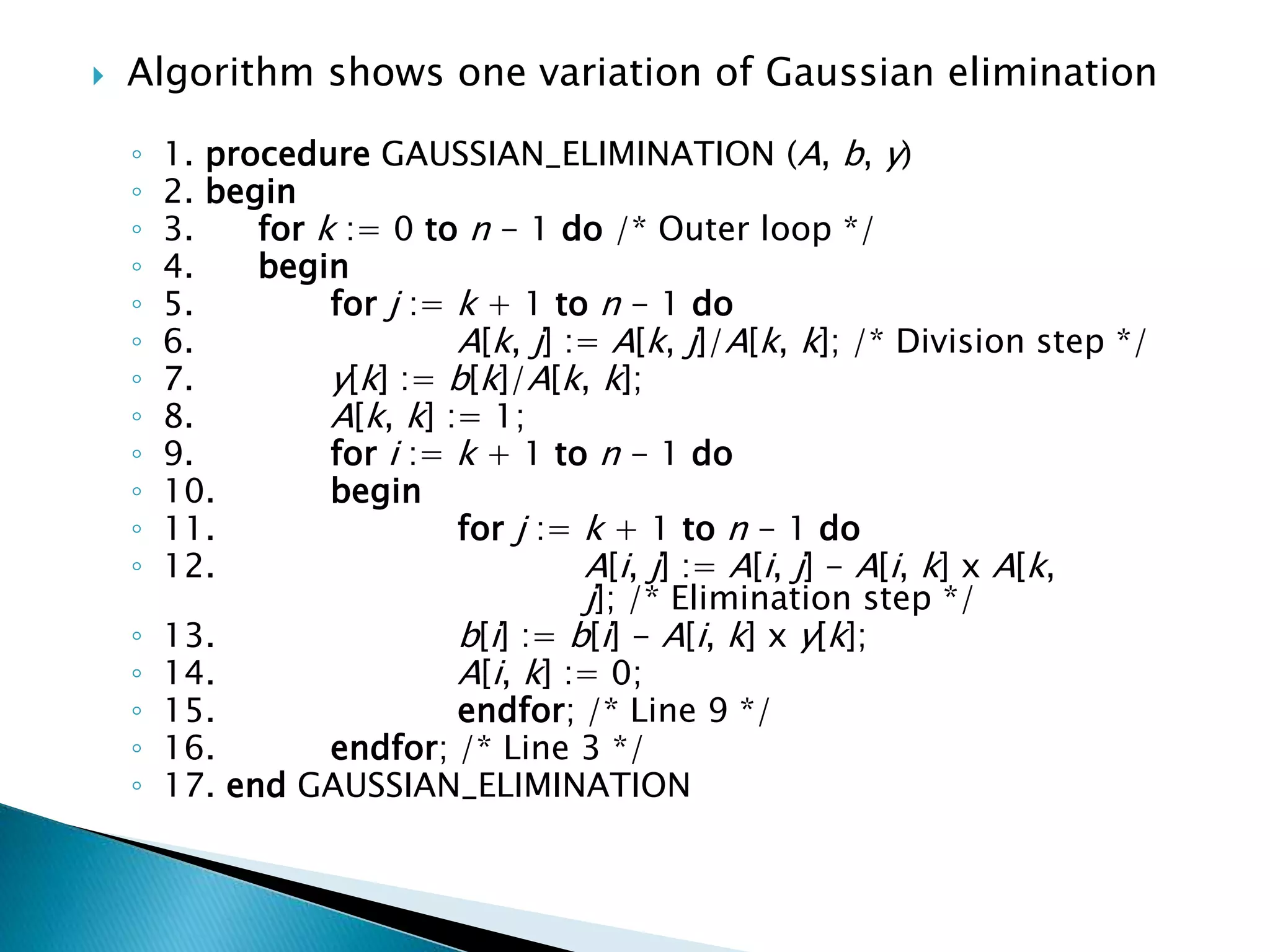  Algorithm shows one variation of Gaussian elimination ◦ 1. procedure GAUSSIAN_ELIMINATION (A, b, y) ◦ 2. begin ◦ 3. for k := 0 to n - 1 do /* Outer loop */ ◦ 4. begin ◦ 5. for j := k + 1 to n - 1 do ◦ 6. A[k, j] := A[k, j]/A[k, k]; /* Division step */ ◦ 7. y[k] := b[k]/A[k, k]; ◦ 8. A[k, k] := 1; ◦ 9. for i := k + 1 to n - 1 do ◦ 10. begin ◦ 11. for j := k + 1 to n - 1 do ◦ 12. A[i, j] := A[i, j] - A[i, k] x A[k, j]; /* Elimination step */ ◦ 13. b[i] := b[i] - A[i, k] x y[k]; ◦ 14. A[i, k] := 0; ◦ 15. endfor; /* Line 9 */ ◦ 16. endfor; /* Line 3 */ ◦ 17. end GAUSSIAN_ELIMINATION 