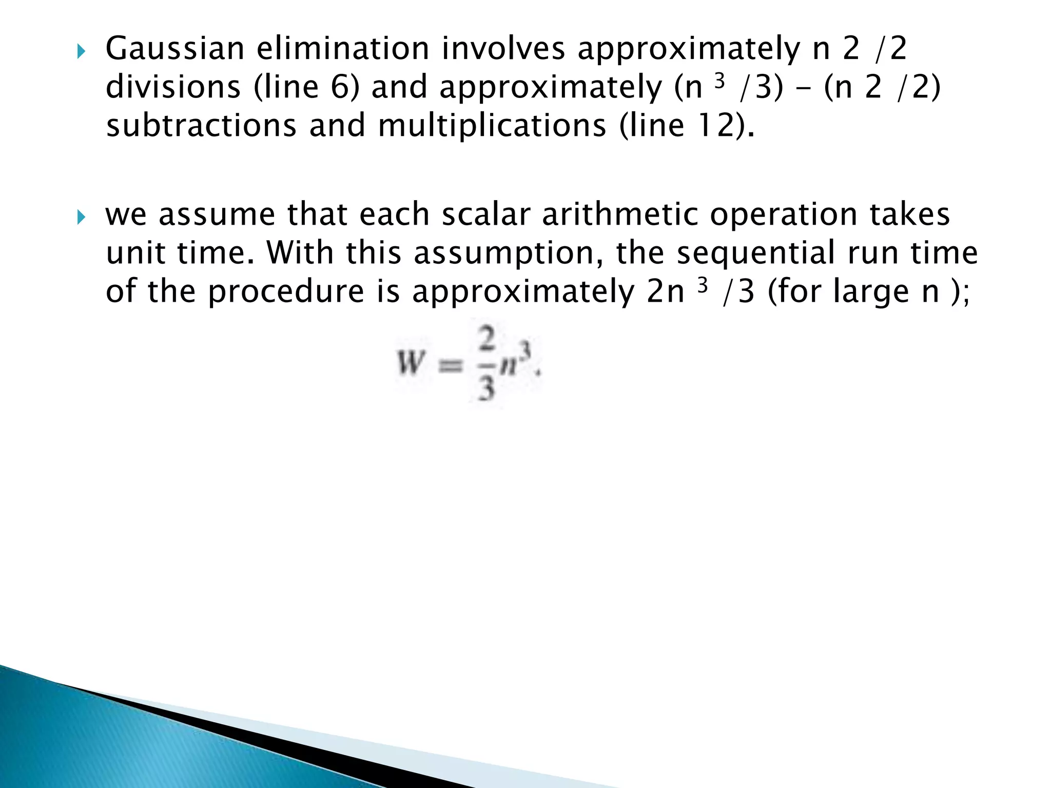  Gaussian elimination involves approximately n 2 /2 divisions (line 6) and approximately (n 3 /3) - (n 2 /2) subtractions and multiplications (line 12).  we assume that each scalar arithmetic operation takes unit time. With this assumption, the sequential run time of the procedure is approximately 2n 3 /3 (for large n ); 