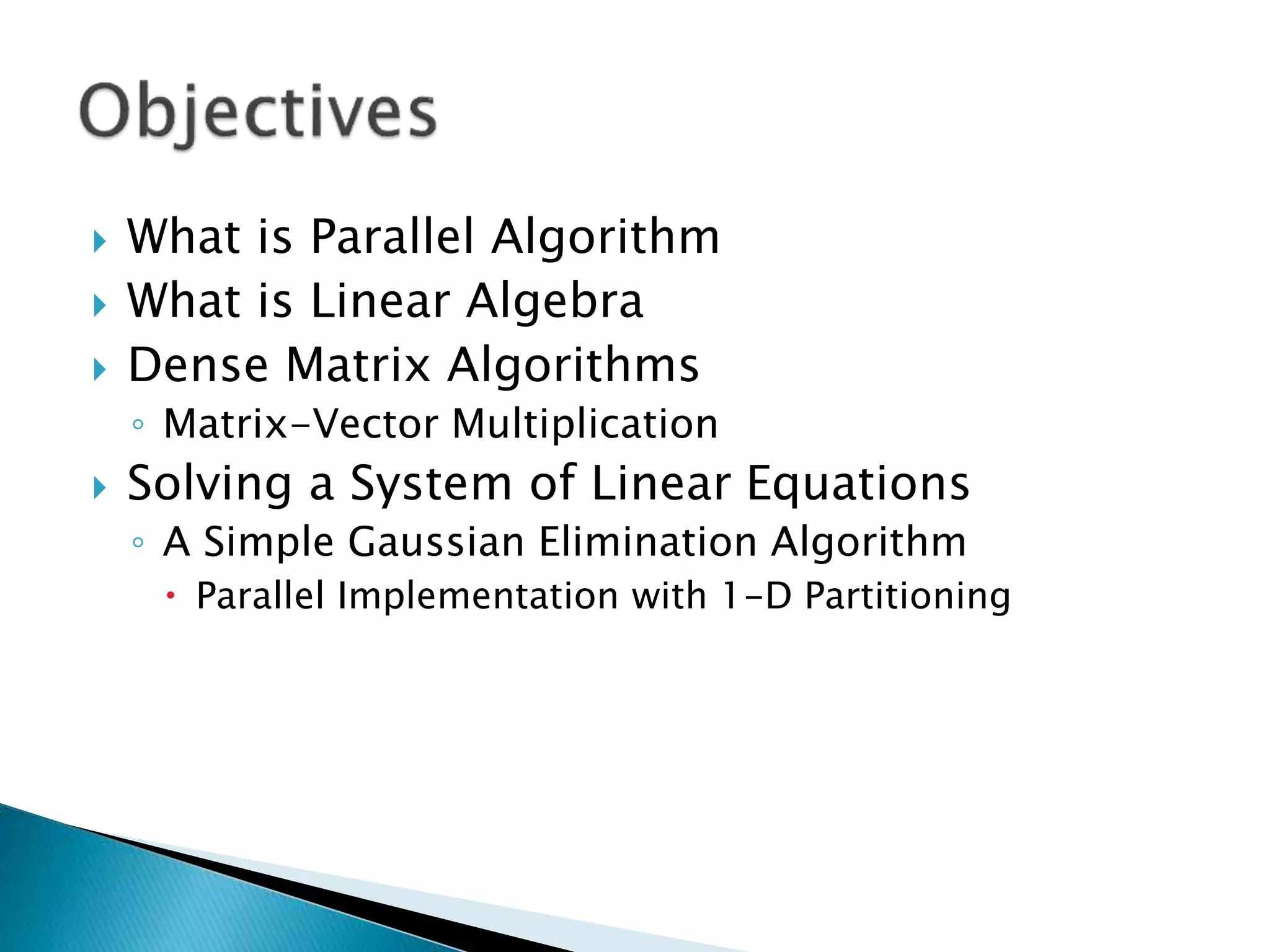  What is Parallel Algorithm  What is Linear Algebra  Dense Matrix Algorithms ◦ Matrix-Vector Multiplication  Solving a System of Linear Equations ◦ A Simple Gaussian Elimination Algorithm  Parallel Implementation with 1-D Partitioning 
