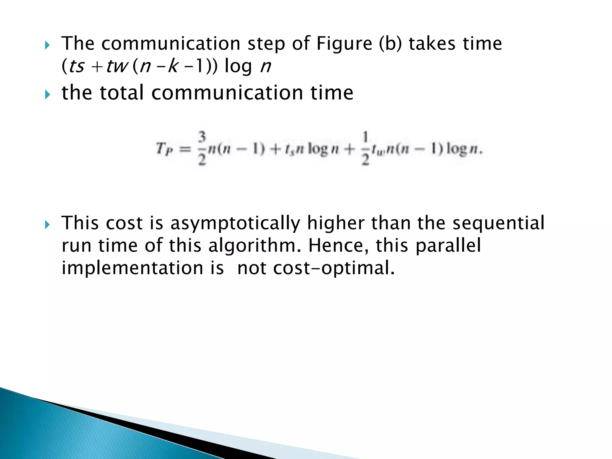  The communication step of Figure (b) takes time (ts +tw (n -k -1)) log n  the total communication time  This cost is asymptotically higher than the sequential run time of this algorithm. Hence, this parallel implementation is not cost-optimal. 