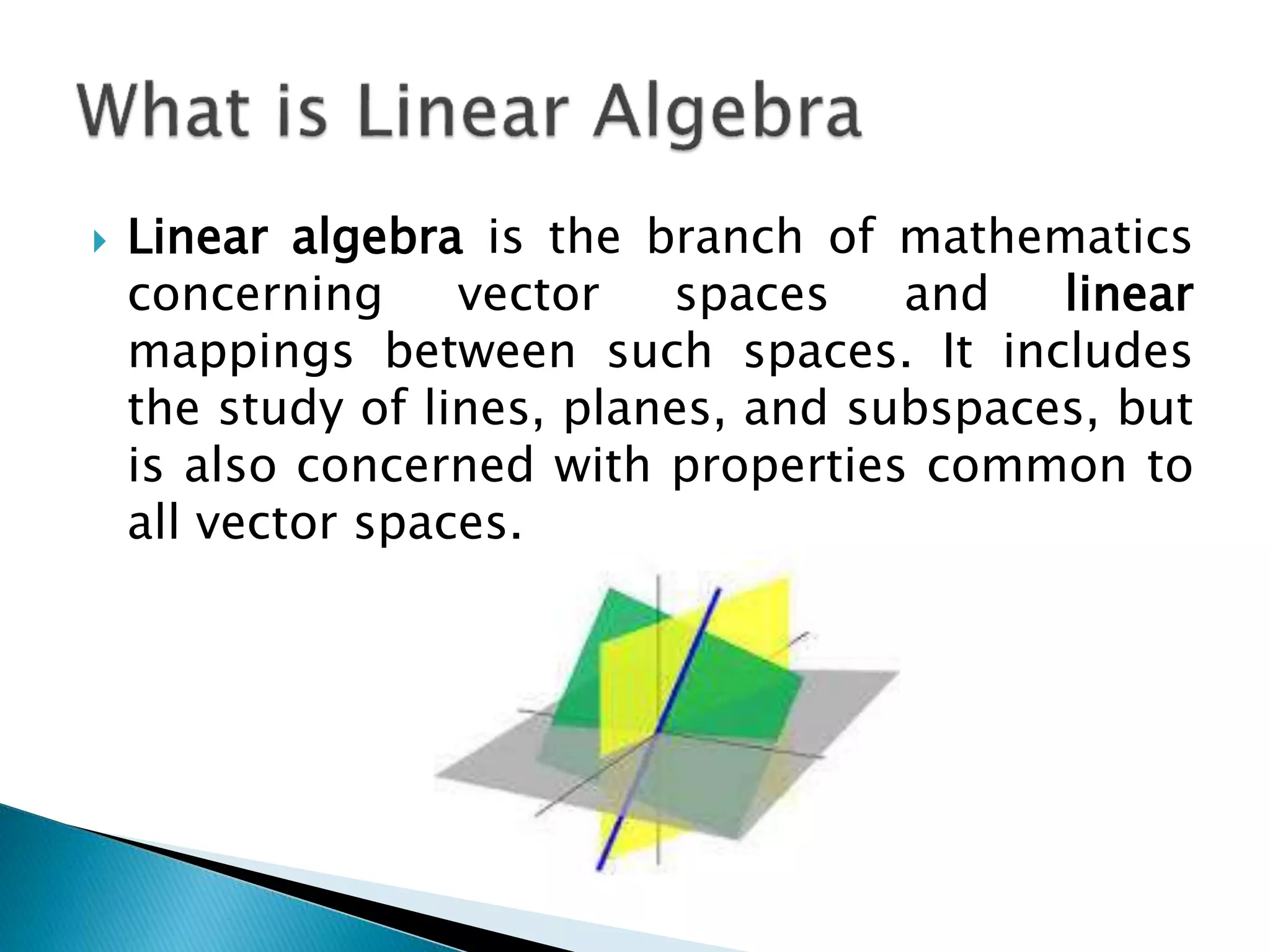  Linear algebra is the branch of mathematics concerning vector spaces and linear mappings between such spaces. It includes the study of lines, planes, and subspaces, but is also concerned with properties common to all vector spaces. 
