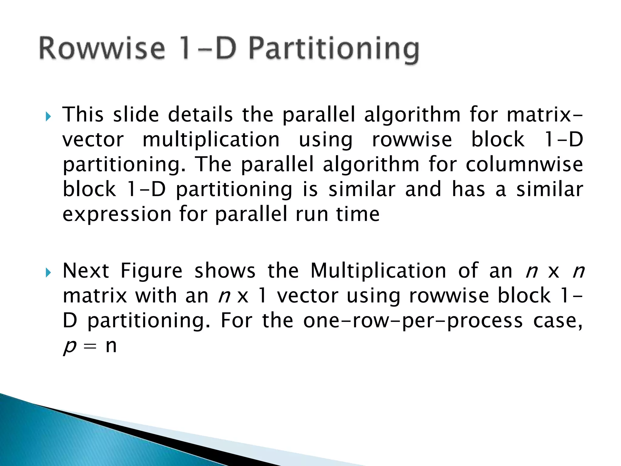  This slide details the parallel algorithm for matrix- vector multiplication using rowwise block 1-D partitioning. The parallel algorithm for columnwise block 1-D partitioning is similar and has a similar expression for parallel run time  Next Figure shows the Multiplication of an n x n matrix with an n x 1 vector using rowwise block 1- D partitioning. For the one-row-per-process case, p = n 