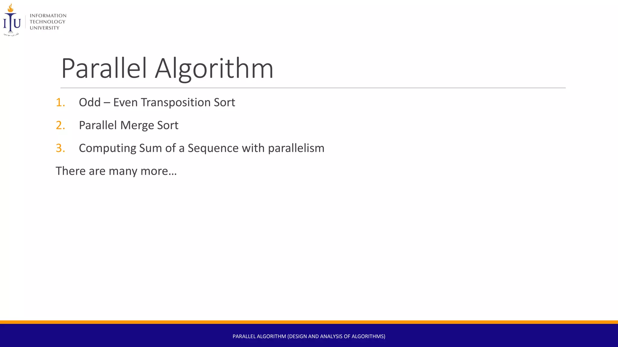 Parallel Algorithm
1. Odd – Even Transposition Sort
2. Parallel Merge Sort
3. Computing Sum of a Sequence with parallelism
There are many more…
PARALLEL ALGORITHM (DESIGN AND ANALYSIS OF ALGORITHMS)
 