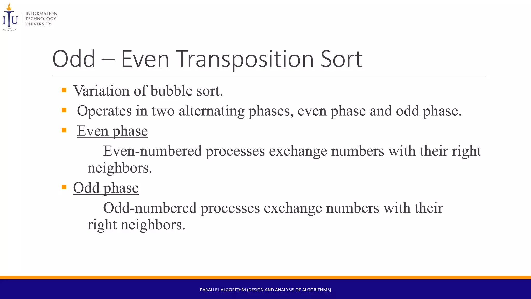 Odd – Even Transposition Sort
 Variation of bubble sort.
 Operates in two alternating phases, even phase and odd phase.
 Even phase
Even-numbered processes exchange numbers with their right
neighbors.
 Odd phase
Odd-numbered processes exchange numbers with their
right neighbors.
PARALLEL ALGORITHM (DESIGN AND ANALYSIS OF ALGORITHMS)
 