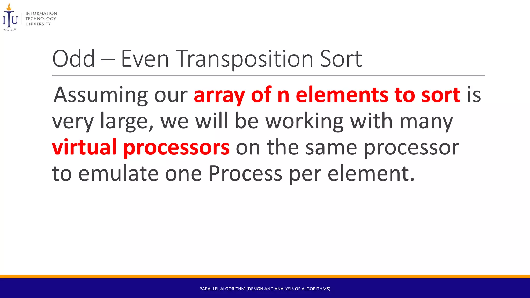 Odd – Even Transposition Sort
Assuming our array of n elements to sort is
very large, we will be working with many
virtual processors on the same processor
to emulate one Process per element.
PARALLEL ALGORITHM (DESIGN AND ANALYSIS OF ALGORITHMS)
 