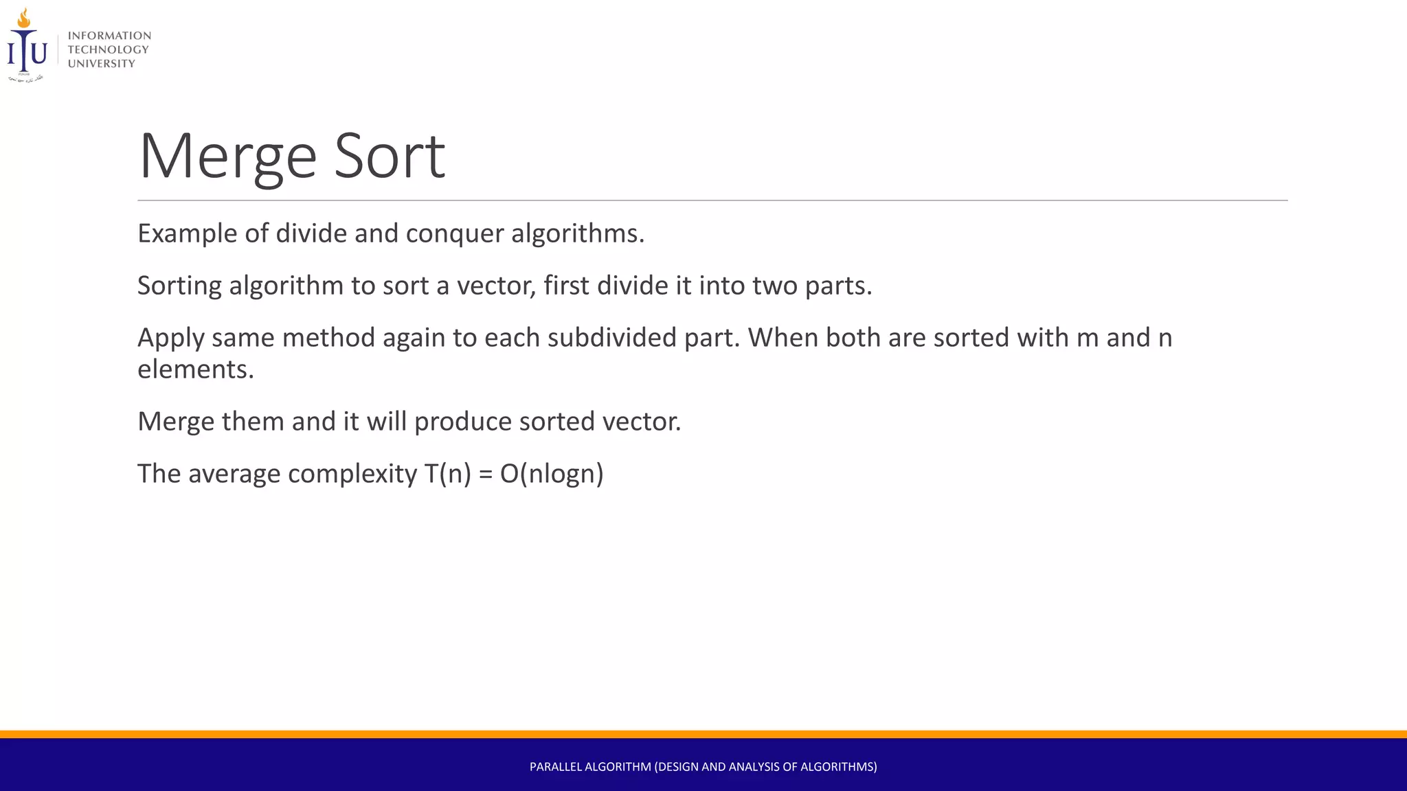 Merge Sort
Example of divide and conquer algorithms.
Sorting algorithm to sort a vector, first divide it into two parts.
Apply same method again to each subdivided part. When both are sorted with m and n
elements.
Merge them and it will produce sorted vector.
The average complexity T(n) = O(nlogn)
PARALLEL ALGORITHM (DESIGN AND ANALYSIS OF ALGORITHMS)
 