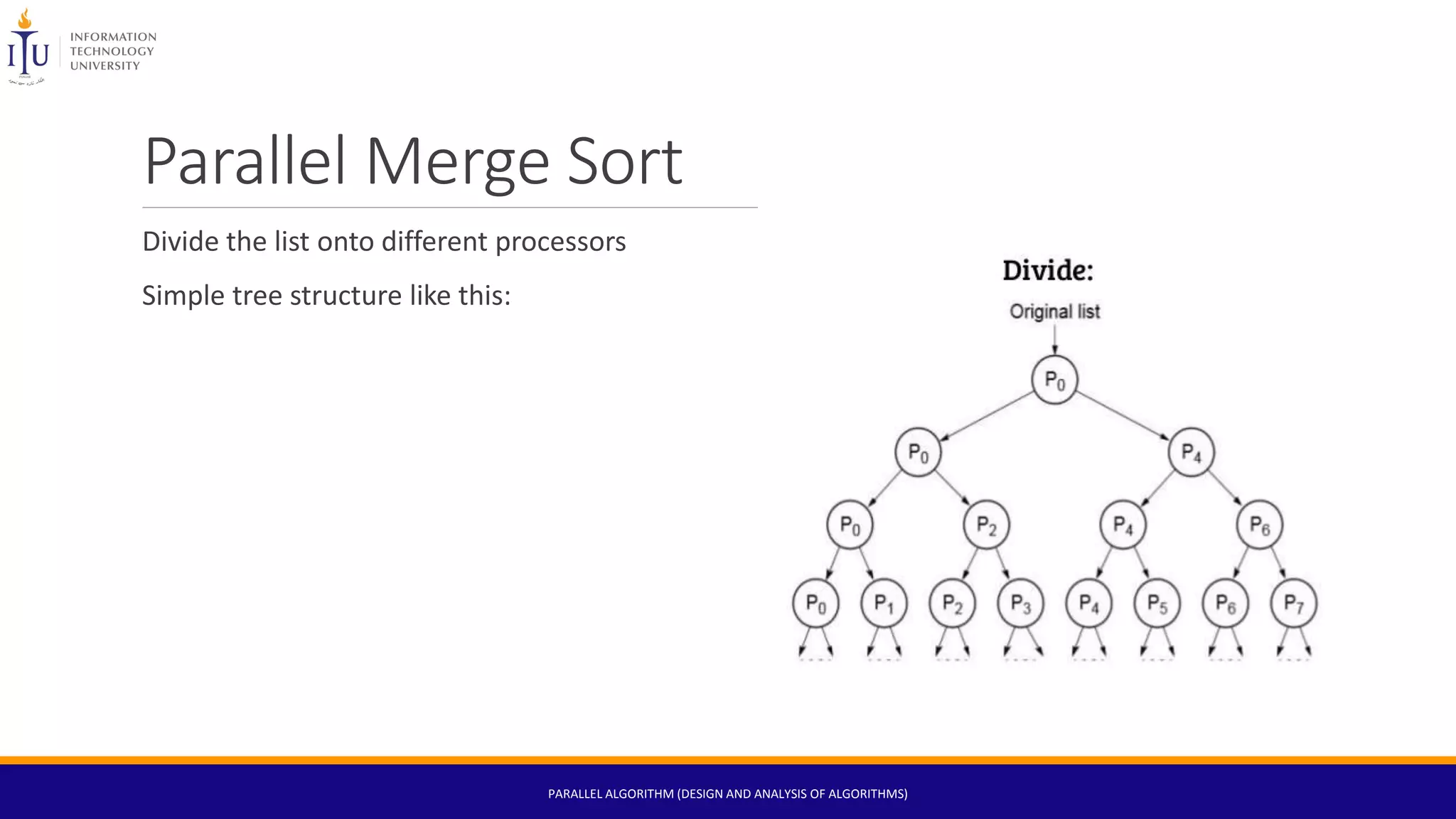 Parallel Merge Sort
Divide the list onto different processors
Simple tree structure like this:
PARALLEL ALGORITHM (DESIGN AND ANALYSIS OF ALGORITHMS)
 