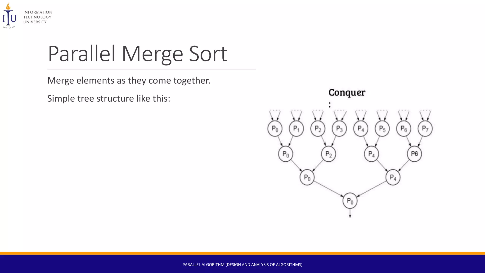 Parallel Merge Sort
Merge elements as they come together.
Simple tree structure like this:
PARALLEL ALGORITHM (DESIGN AND ANALYSIS OF ALGORITHMS)
 