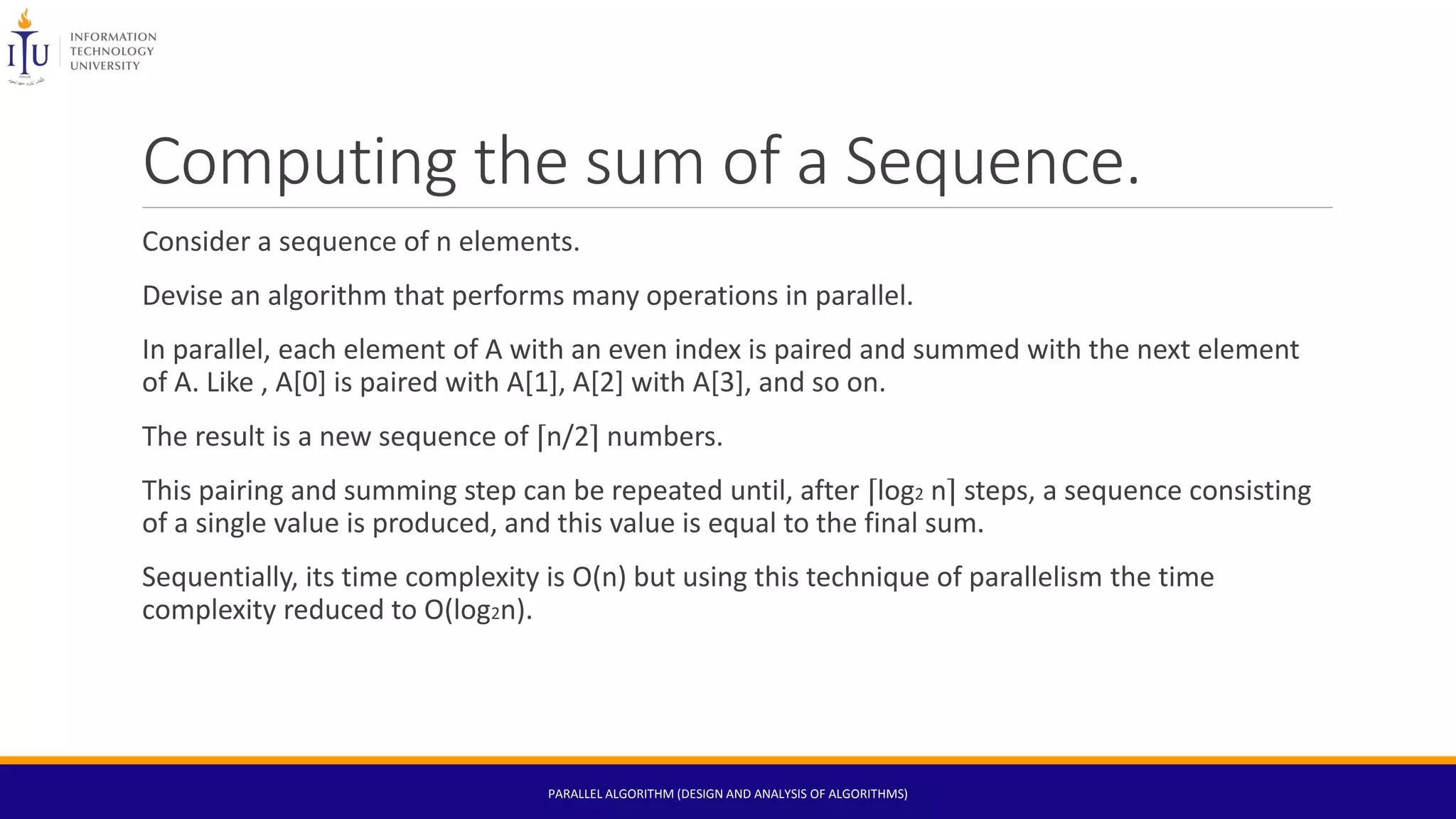 Computing the sum of a Sequence.
Consider a sequence of n elements.
Devise an algorithm that performs many operations in parallel.
In parallel, each element of A with an even index is paired and summed with the next element
of A. Like , A[0] is paired with A[1], A[2] with A[3], and so on.
The result is a new sequence of ⌈n/2⌉ numbers.
This pairing and summing step can be repeated until, after ⌈log2 n⌉ steps, a sequence consisting
of a single value is produced, and this value is equal to the final sum.
Sequentially, its time complexity is O(n) but using this technique of parallelism the time
complexity reduced to O(log2n).
PARALLEL ALGORITHM (DESIGN AND ANALYSIS OF ALGORITHMS)
 