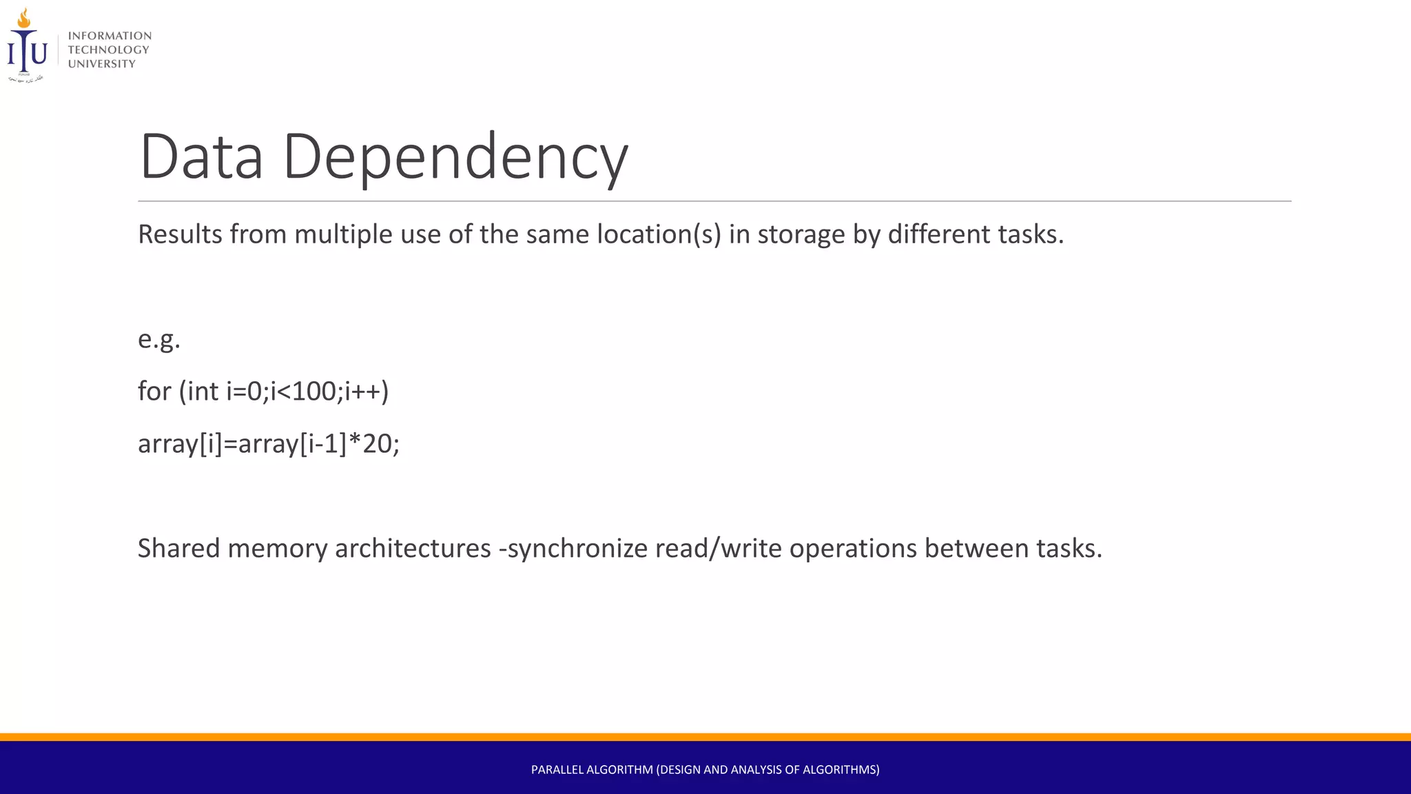 Data Dependency
Results from multiple use of the same location(s) in storage by different tasks.
e.g.
for (int i=0;i<100;i++)
array[i]=array[i-1]*20;
Shared memory architectures -synchronize read/write operations between tasks.
PARALLEL ALGORITHM (DESIGN AND ANALYSIS OF ALGORITHMS)
 