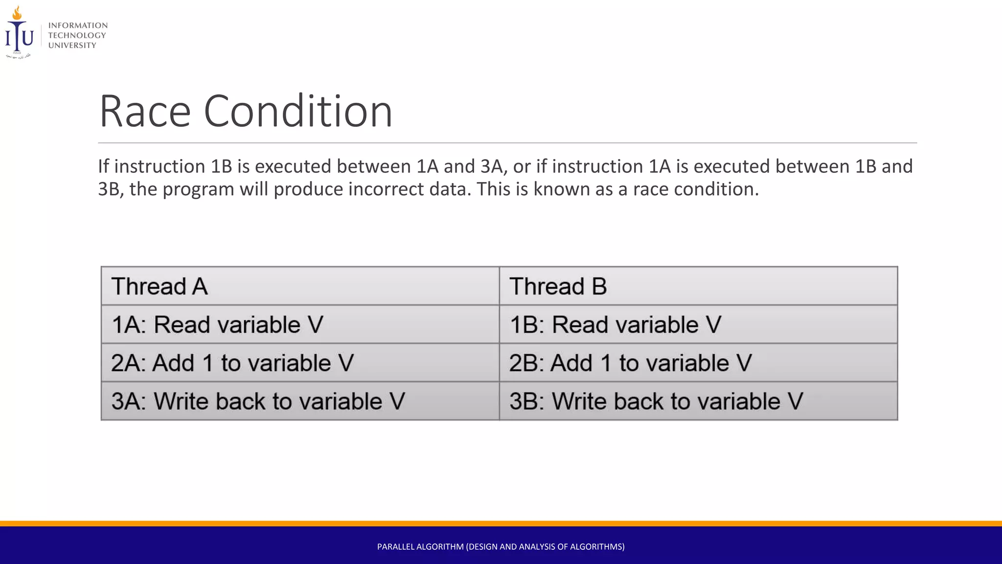 Race Condition
If instruction 1B is executed between 1A and 3A, or if instruction 1A is executed between 1B and
3B, the program will produce incorrect data. This is known as a race condition.
PARALLEL ALGORITHM (DESIGN AND ANALYSIS OF ALGORITHMS)
 