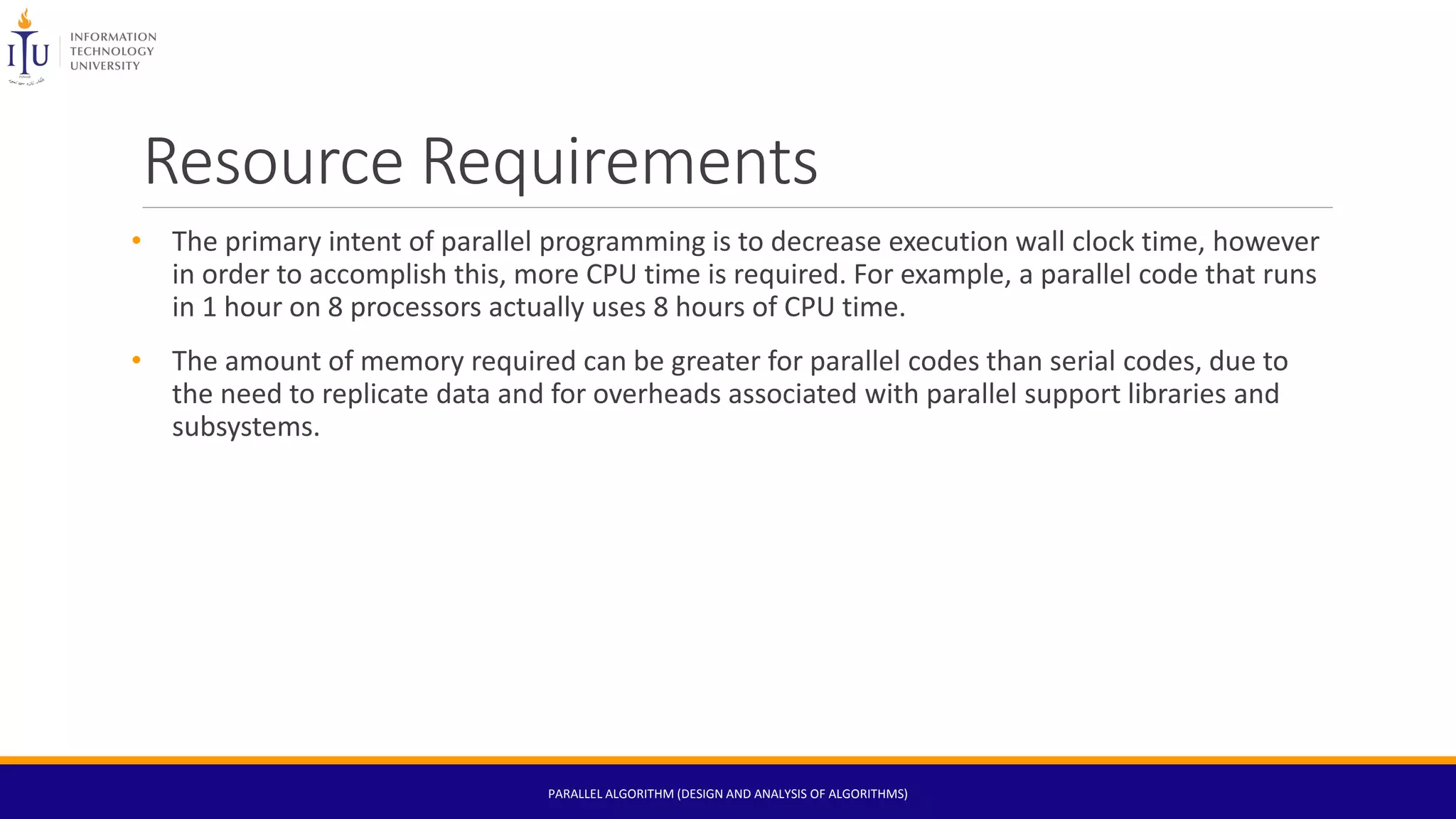 Resource Requirements
• The primary intent of parallel programming is to decrease execution wall clock time, however
in order to accomplish this, more CPU time is required. For example, a parallel code that runs
in 1 hour on 8 processors actually uses 8 hours of CPU time.
• The amount of memory required can be greater for parallel codes than serial codes, due to
the need to replicate data and for overheads associated with parallel support libraries and
subsystems.
PARALLEL ALGORITHM (DESIGN AND ANALYSIS OF ALGORITHMS)
 