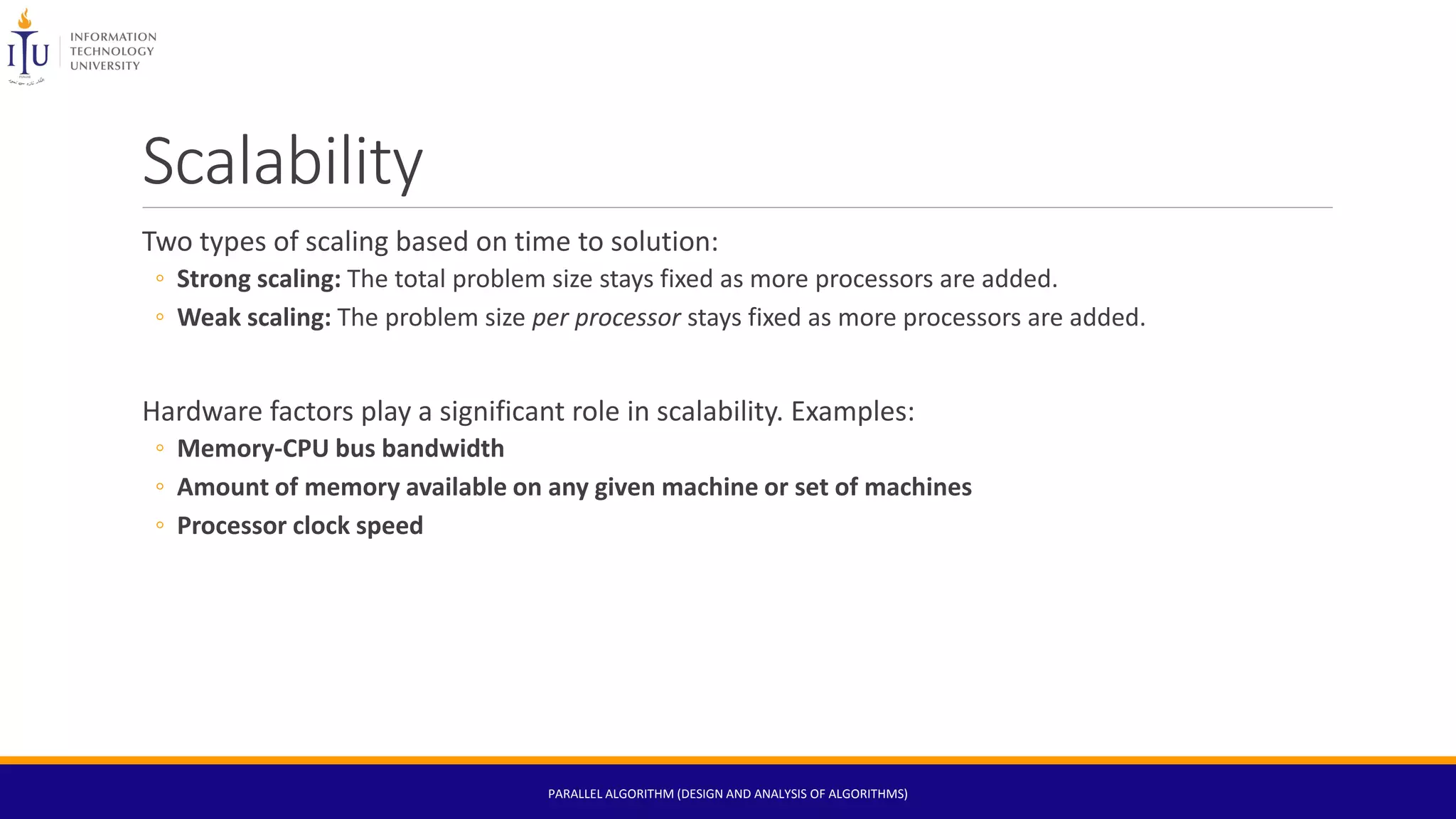 Scalability
Two types of scaling based on time to solution:
◦ Strong scaling: The total problem size stays fixed as more processors are added.
◦ Weak scaling: The problem size per processor stays fixed as more processors are added.
Hardware factors play a significant role in scalability. Examples:
◦ Memory-CPU bus bandwidth
◦ Amount of memory available on any given machine or set of machines
◦ Processor clock speed
PARALLEL ALGORITHM (DESIGN AND ANALYSIS OF ALGORITHMS)
 